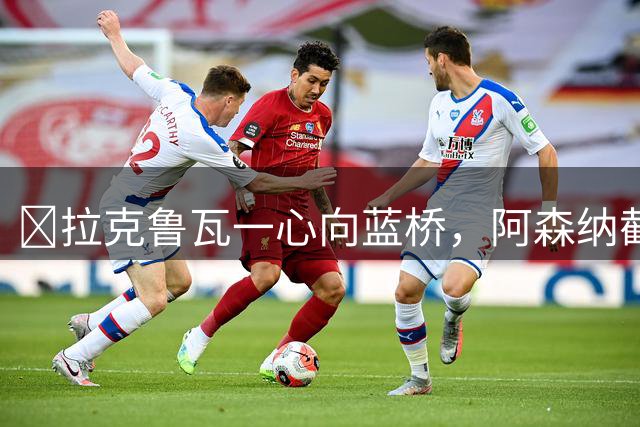 ​拉克鲁瓦一心向蓝桥，阿森纳截胡传闻不实