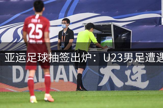 亚运足球抽签出炉：U23男足遭遇劲敌围剿 女足晋级前景明朗