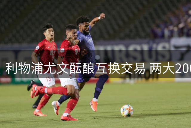 利物浦尤文酝酿互换交易 两大2000万欧元悍将易主