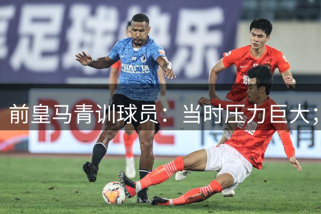 前皇马青训球员：当时压力巨大；我们身边都是世界顶级偶像