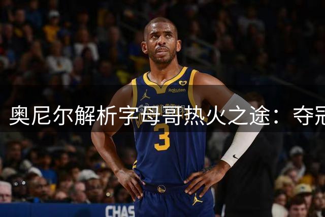 奥尼尔解析字母哥热火之途：夺冠使命与阵容补强势在必行
