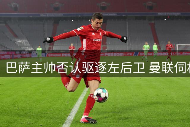 巴萨主帅否认驱逐左后卫 曼联伺机而动欲截胡