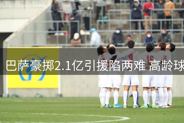 巴萨豪掷2.1亿引援陷两难 高龄球星交易暗藏风险