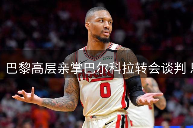巴黎高层亲掌巴尔科拉转会谈判 恩里克坚持"非诚勿扰"原则