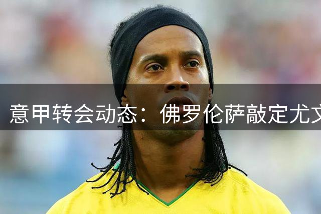 意甲转会动态：佛罗伦萨敲定尤文后防新援 马里奥租借加盟在即