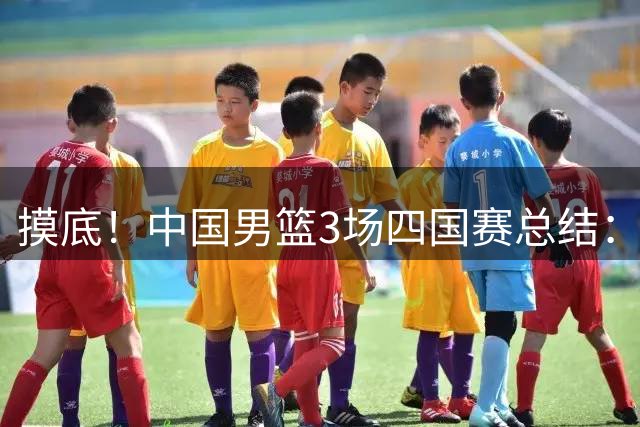 摸底！中国男篮3场四国赛总结：3人拉胯、3人考察期、4人能扛大旗
