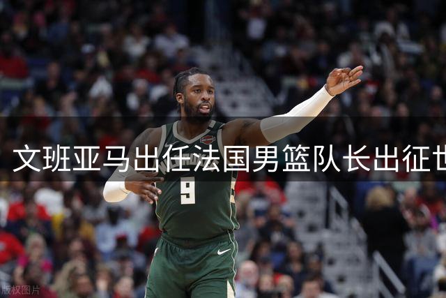 文班亚马出任法国男篮队长出征世界杯预选赛