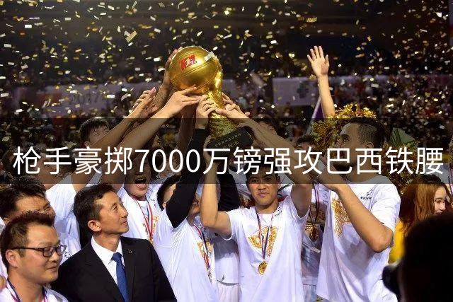 枪手豪掷7000万镑强攻巴西铁腰 纽卡誓死捍卫队长核心