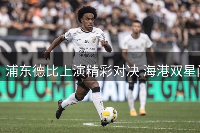浦东德比上演精彩对决 海港双星闪耀力克申花