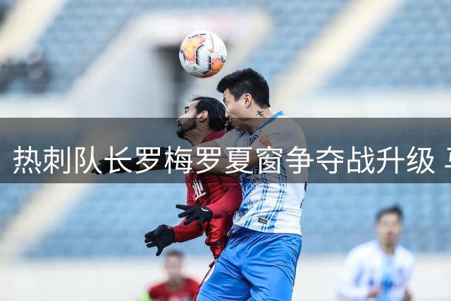 热刺队长罗梅罗夏窗争夺战升级 马竞领跑转会谈
