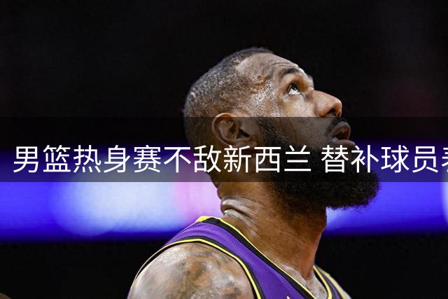 男篮热身赛不敌新西兰 替补球员表现抢眼