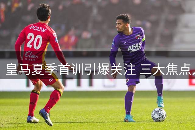 皇马夏季首训引爆关注 三大焦点人物悉数亮相