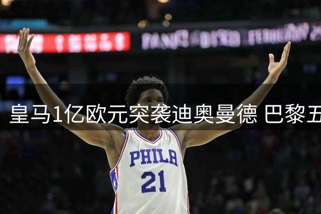皇马1亿欧元突袭迪奥曼德 巴黎五年长约遭遇截胡危机