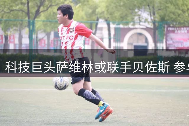 科技巨头萨维林或联手贝佐斯 参与利物浦足球俱乐部股权竞购