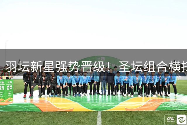羽坛新星强势晋级！圣坛组合横扫韩国双姝挺进决赛