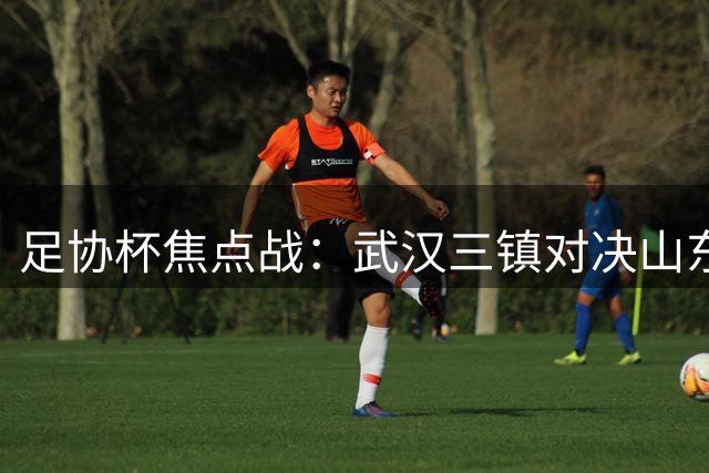 足协杯焦点战：武汉三镇对决山东泰山首发名单揭晓