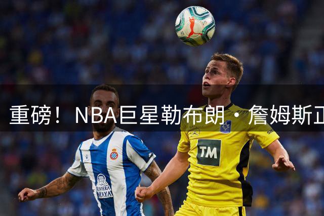 重磅！NBA巨星勒布朗·詹姆斯正式签约费城76人