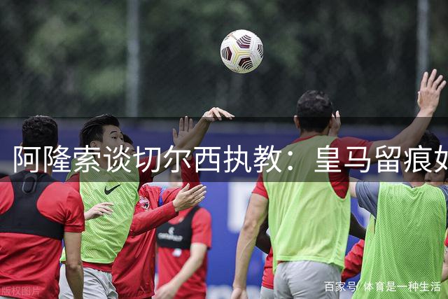 阿隆索谈切尔西执教：皇马留痕如伤疤愈合，静待蓝军蜕变