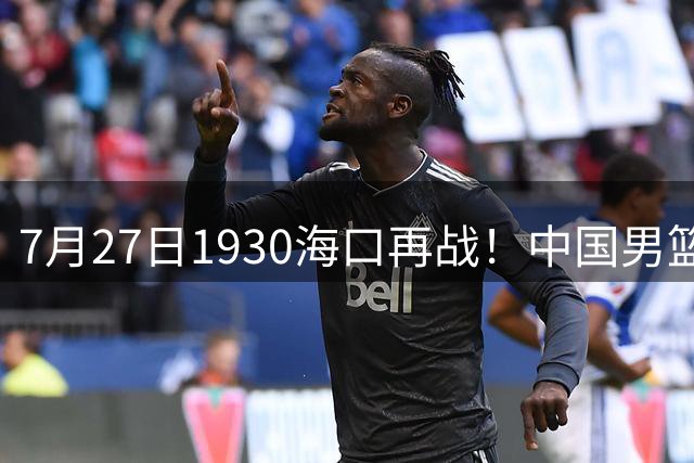 7月27日1930海口再战！中国男篮剑指三连胜，4个硬理由甩脸上