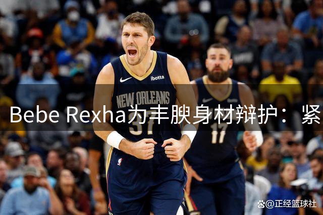 Bebe Rexha为丰腴身材辩护：紧身装扮不意味着不检点