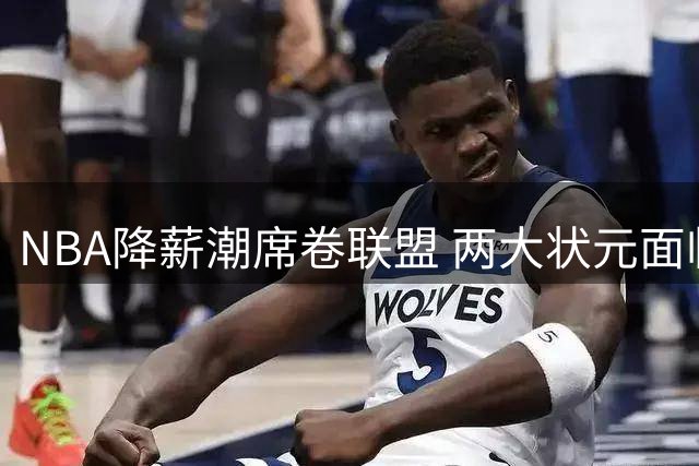 NBA降薪潮席卷联盟 两大状元面临薪资困境