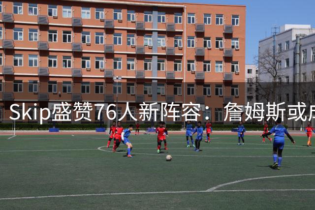 Skip盛赞76人新阵容：詹姆斯或成恩比德进化关键催化剂